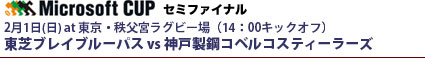 マイクロソフトカップ・セミファイナル
2月1日(日) at 東京・秩父宮ラグビー場（14：00キックオフ）
東芝ブレイブルーパス vs 神戸製鋼コベルコスティーラーズ