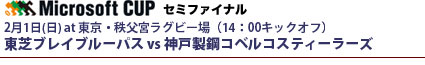 マイクロソフトカップ・セミファイナル
2月1日(日) at 東京・秩父宮ラグビー場（14：00キックオフ）
東芝ブレイブルーパス vs 神戸製鋼コベルコスティーラーズ