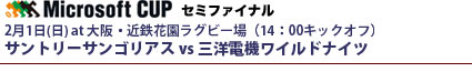 マイクロソフトカップ・セミファイナル
2月1日(日) at 大阪・近鉄花園ラグビー場（14：00キックオフ）
サントリーサンゴリアス vs 三洋電機ワイルドナイツ