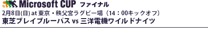 マイクロソフトカップ・ファイナル
2月8日(日) at 東京・秩父宮ラグビー場（14：00キックオフ）
東芝ブレイブルーパス vs 三洋電機ワイルドナイツ