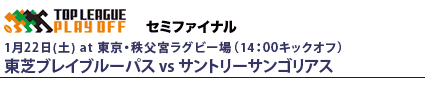 プレーオフトーナメント　セミファイナル
1月22日（土）14時～東京 秩父宮ラグビー場
東芝ブレイブルーパスvsサントリーサンゴリアス