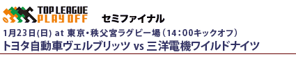 プレーオフトーナメント　セミファイナル
1月23日（日）14時～東京 秩父宮ラグビー場
三洋電機ワイルドナイツvsトヨタ自動車ヴェルブリッツ