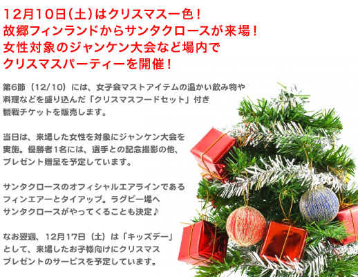 第6節（12/10）には、女子会マストアイテムの温かい飲み物や料理などを盛り込んだ「クリスマスフードセット」付き観戦チケットを販売します。 当日は、来場した女性を対象にジャンケン大会を実施、優勝者1名には、選手との記念撮影の他、プレゼント贈呈を予定しています。 サンタクロースのオフィシャルエアラインであるフィンエアーとタイアップ。ラグビー場へサンタクロースがやってくることも決定♪