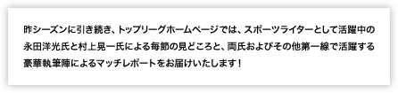 昨シーズンに引き続き、トップリーグホームページでは、スポーツライターとして活躍中の永田洋光氏と村上晃一氏による毎節の見どころと、両氏およびその他第一線で活躍する豪華執筆陣によるマッチレポートをお届けいたします！