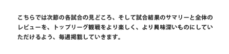 こちらでは次節の各試合の見どころ、そして試合結果のサマリーと全体のレビューを、トップリーグ観戦をより楽しく、より興味深いものにしていただけるよう、毎週掲載していきます。