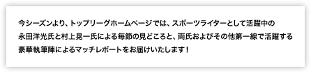 スポーツライターとして活躍中の「永田洋光」「村上晃一」両氏による、トップリーグ ”2010-2011シーズン” 各節の見どころ＆マッチレポートをお届けします。毎週、見どころ、マッチレポートを見て、トップリーグを試合会場でより楽しもう。