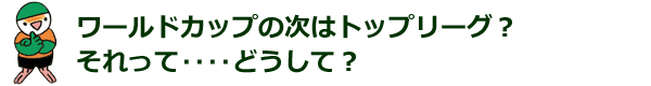 ワールドカップの次はトップリーグ それって‥‥どうして？