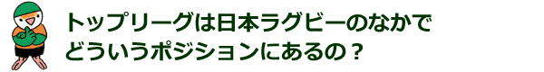 トップリーグは日本ラグビーのなかで どういうポジションにあるの？