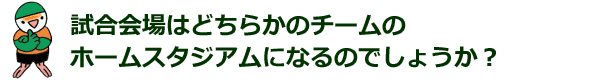 試合会場はどちらかのチームのホームスタジアムになるのでしょうか？