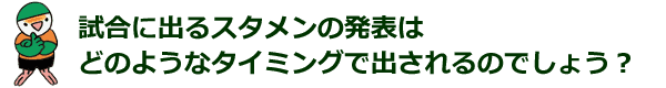 試合に出るスタメンの発表は、どのようなタイミングで出されるのでしょう？