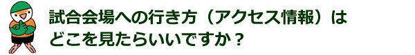 試合会場への行き方（アクセス情報）は、どこを見たらいいですか？