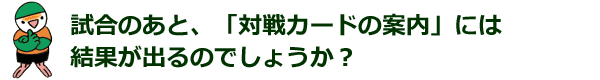 試合のあと、「対戦カードの案内」には結果が出るのでしょうか？