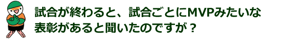 試合が終わると、試合ごとにMVPみたいな表彰があると聞いたのですが？